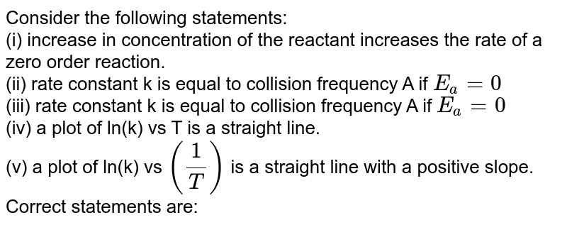 Consider the following statements: (i) increase in concentration of the reactant increases the rate of a zero order reaction. (ii) rate constant k is equal to collision frequency A if E_(a)=0 (iii) rate constant k is equal to collision frequency A if E_(a)=0 (iv) a plot of ln(k) vs T is a straight line. (v) a plot of ln(k) vs (1/T) is a straight line with a positive slope. Correct statements are: