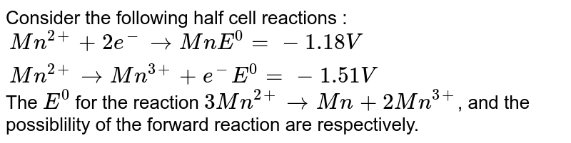 Consider the following half cell reactions : {:(Mn^(2+) + 2e^(-) to Mn " " E^(0) = - 1.18V),(" "Mn^(2+) to Mn^(3+) + e^(-) " "E^(0) = - 1.51 V):} The E^(0) for the reaction 3Mn^(2+) to Mn + 2Mn^(3+) , and the possiblility of the forward reaction are respectively.