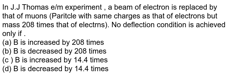 In J.J Thomas e/m experiment , a beam of electron is replaced by that of muons (Paritcle with same charges as that of electrons but mass 208 times that of electrns). No deflection condition is achieved only if . (a) B is increased by 208 times (b) B is decreased by 208 times (c ) B is increased by 14.4 times (d) B is decreased by 14.4 times