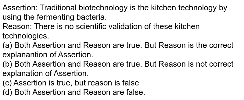 Assertion: Traditional biotechnology is the kitchen technology by using the fermenting bacteria. Reason: There is no scientific validation of these kitchen technologies. (a) Both Assertion and Reason are true. But Reason is the correct explanantion of Assertion. (b) Both Assertion and Reason are true. But Reason is not correct explanation of Assertion. (c) Assertion is true, but reason is false (d) Both Assertion and Reason are false.