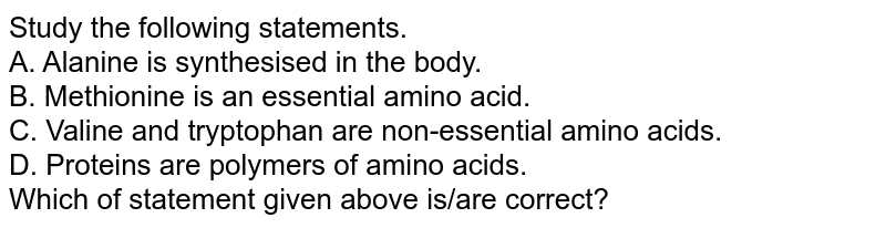 Study the following statements. A. Alanine is synthesised in the body. B. Methionine is an essential amino acid. C. Valine and tryptophan are non-essential amino acids. D. Proteins are polymers of amino acids. Which of statement given above is/are correct?