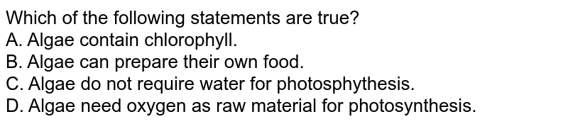 Which of the following statements are true? A. Algae contain chlorophyll. B. Algae can prepare their own food. C. Algae do not require water for photosphythesis. D. Algae need oxygen as raw material for photosynthesis.