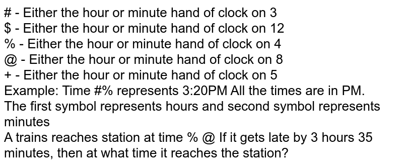 #' - Either the hour or minute hand of clock on 3 '$' - Either the hour or minute hand of clock on 12 '%' - Either the hour or minute hand of clock on 4 '@' - Either the hour or minute hand of clock on 8 '+' - Either the hour or minute hand of clock on 5 Example: Time '#%' represents 3:20PM All the times are in PM. The first symbol represents hours and second symbol represents minutes A trains reaches station at time '% @' If it gets late by 3 hours 35 minutes, then at what time it reaches the station?