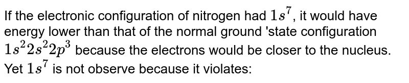 If the electronic configuration of nitrogen had `1s^(7)`, it would have energy lower than that of the normal ground 'state configuration `1s^(2)2s^(2)2p^(3)` because the electrons would be closer to the nucleus. Yet `1s^(7)` is not observe because it violates: