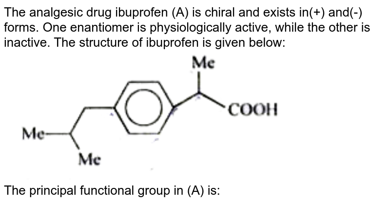 The analgesic drug ibuprofen (A) is chiral and exists in(+) and(-) forms. One enantiomer is physiologically active, while the other is inactive. The structure of ibuprofen is given below: <br> <img src="https://doubtnut-static.s.llnwi.net/static/physics_images/BRL_JEE_MN_ADV_CHE_XI_V02_C05_E03_037_Q01.png" width="80%"> <br> The principal functional group in (A) is: 