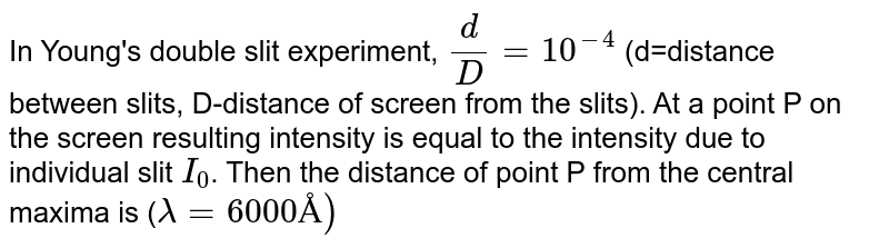In Young's double slit experiment, `(d)/(D) = 10^(-4)` (d=distance between slits, D-distance of screen from the slits). At a point P on the screen resulting intensity is equal to the intensity due to individual slit `I_(0)`. Then the distance of point P from the central maxima is (`lambda = 6000 Å)`