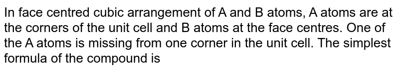 In face centred cubic arrangement of A and B atoms, A atoms are at the corners of the unit cell and B atoms at the face centres. One of the A atoms is missing from one corner in the unit cell. The simplest formula of the compound is