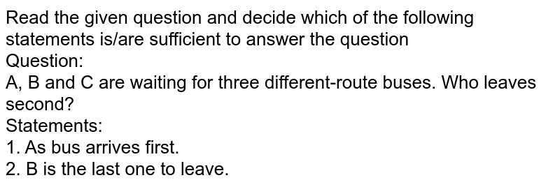 Read the given question and decide which of the following statements is/are sufficient to answer the question Question: A, B and C are waiting for three different-route buses. Who leaves second? Statements: 1. A's bus arrives first. 2. B is the last one to leave.