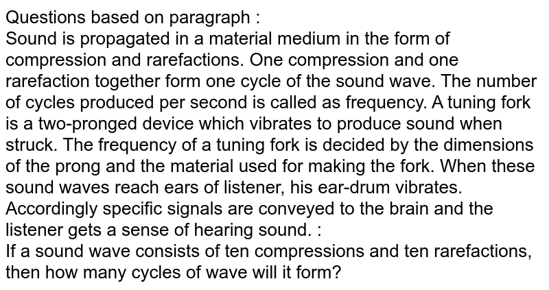 Questions based on paragraph : Sound is propagated in a material medium in the form of compression and rarefactions. One compression and one rarefaction together form one cycle of the sound wave. The number of cycles produced per second is called as frequency. A tuning fork is a two-pronged device which vibrates to produce sound when struck. The frequency of a tuning fork is decided by the dimensions of the prong and the material used for making the fork. When these sound waves reach ears of listener, his ear-drum vibrates. Accordingly specific signals are conveyed to the brain and the listener gets a sense of hearing sound. : If a sound wave consists of ten compressions and ten rarefactions, then how many cycles of wave will it form?