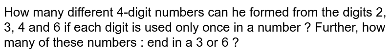 How many different 4-digit numbers can he formed from the digits 2, 3, 4 and 6 if each digit is used only once in a number ? Further, how many of these numbers : end in a 3 or 6 ?