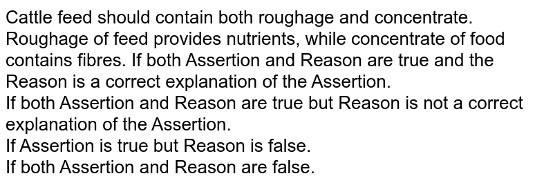Cattle feed should contain both roughage and concentrate. Roughage of feed provides nutrients, while concentrate of food contains fibres. If both Assertion and Reason are true and the Reason is a correct explanation of the Assertion. If both Assertion and Reason are true but Reason is not a correct explanation of the Assertion. If Assertion is true but Reason is false. If both Assertion and Reason are false.