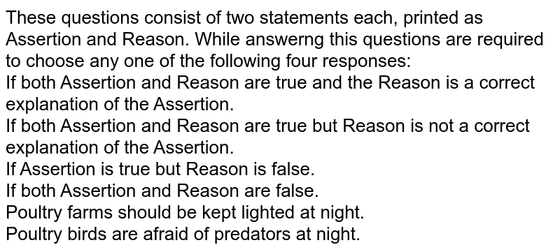 These questions consist of two statements each, printed as Assertion and Reason. While answerng this questions are required to choose any one of the following four responses: <br> If both Assertion and Reason are true and the Reason is a correct explanation of the Assertion.<br> If both Assertion and Reason are true but Reason is not a correct explanation of the Assertion.<br> If Assertion is true but Reason is false.<br> If both Assertion and Reason are false.<br>Poultry farms should be kept lighted at night.<br>Poultry birds are afraid of predators at night.