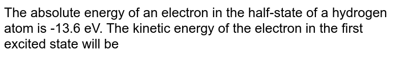 The absolute energy of an electron in the half-state of a hydrogen atom is -13.6 eV. The kinetic energy of the electron in the first excited state will be
