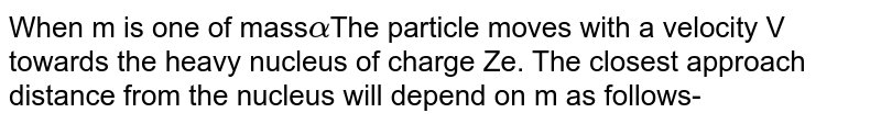 When &#39;m&#39; is a alpha The particle moves with a velocity &#39;V&#39; towards the heavy nucleus of charge &#39;Ze&#39;. The closest approach distance from the nucleus will depend on m as follows-