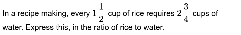 In a recipe making, every 1 (1)/(2) cup of rice requires 2 (3)/(4) cups of water. Express this, in the ratio of rice to water.