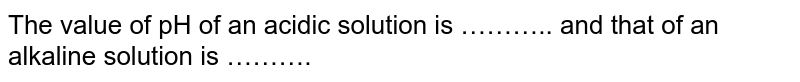 The value of pH of an acidic solution is ……….. and that of an alkaline solution is ……….