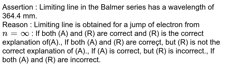 Assertion : Limiting line in the Balmer series has a wavelength of 364.4 mm. Reason : Limiting line is obtained for a jump of electron from n= oo : If both (A) and (R) are correct and (R) is the correct explanation of(A)., If both (A) and (R) are correçt, but (R) is not the correct explanation of (A)., If (A) is correct, but (R) is incorrect., If both (A) and (R) are incorrect.