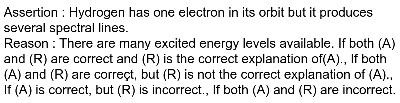 Assertion : Hydrogen has one electron in its orbit but it produces several spectral lines. Reason : There are many excited energy levels available. If both (A) and (R) are correct and (R) is the correct explanation of(A)., If both (A) and (R) are correçt, but (R) is not the correct explanation of (A)., If (A) is correct, but (R) is incorrect., If both (A) and (R) are incorrect.