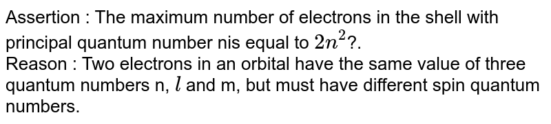 Assertion : The maximum number of electrons in the shell with principal quantum number nis equal to 2n^(2) ?. Reason : Two electrons in an orbital have the same value of three quantum numbers n, l and m, but must have different spin quantum numbers.