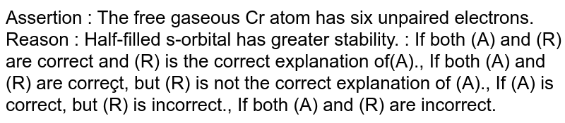 Assertion : The free gaseous Cr atom has six unpaired electrons. Reason : Half-filled s-orbital has greater stability. : If both (A) and (R) are correct and (R) is the correct explanation of(A)., If both (A) and (R) are correçt, but (R) is not the correct explanation of (A)., If (A) is correct, but (R) is incorrect., If both (A) and (R) are incorrect.
