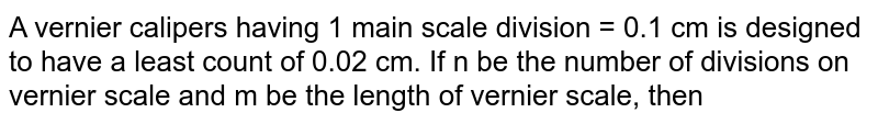 A vernier calipers having 1 main scale division = 0.1 cm is designed to have a least count of 0.02 cm. If n be the number of divisions on vernier scale and m be the length of vernier scale, then