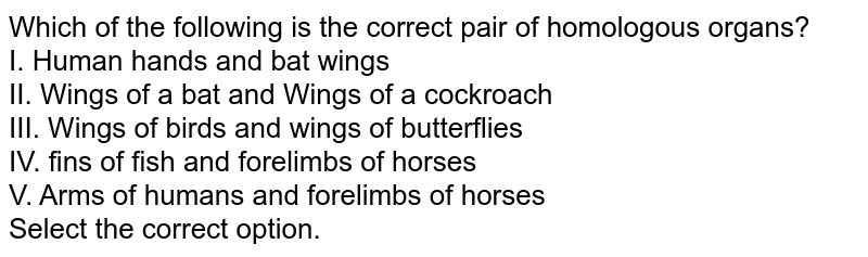 Which of the following is the correct pair of homologous organs? I. Human hands and bat wings II. Wings of a bat and Wings of a cockroach III. Wings of birds and wings of butterflies IV. fins of fish and forelimbs of horses V. Arms of humans and forelimbs of horses Select the correct option.