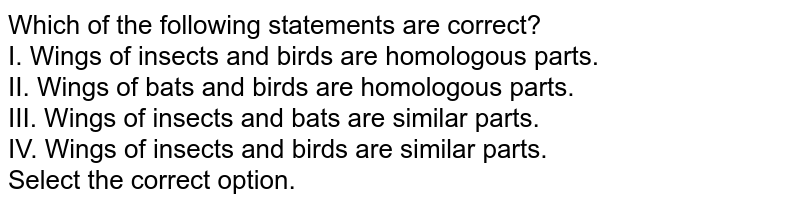 Which of the following statements are correct? I. Wings of insects and birds are homologous parts. II. Wings of bats and birds are homologous parts. III. Wings of insects and bats are similar parts. IV. Wings of insects and birds are similar parts. Select the correct option.