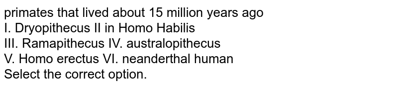 primates that lived about 15 million years ago I. Dryopithecus II in Homo Habilis III. Ramapithecus IV. australopithecus V. Homo erectus VI. neanderthal human Select the correct option.