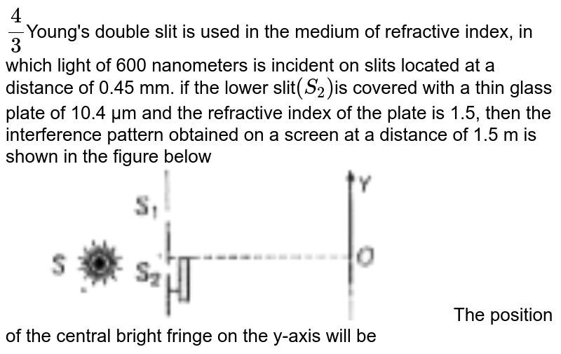 (4)/(3) Young&#39;s double slit is used in the medium of refractive index, in which light of 600 nanometers is incident on slits located at a distance of 0.45 mm. if the lower slit (S_(2)) is covered with a thin glass plate of 10.4 µm and the refractive index of the plate is 1.5, then the interference pattern obtained on a screen at a distance of 1.5 m is shown in the figure below The position of the central bright fringe on the y-axis will be