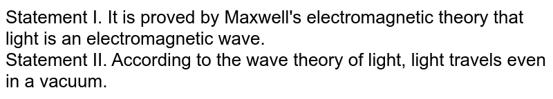Statement I. It is proved by Maxwell&#39;s electromagnetic theory that light is an electromagnetic wave. Statement II. According to the wave theory of light, light travels even in a vacuum.