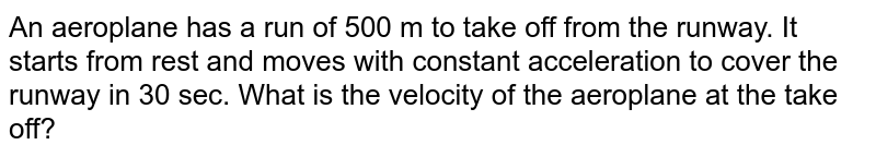 An aeroplane has a run of 500 m to take off from the runway. It starts from rest and moves with constant acceleration to cover the runway in 30 sec. What is the velocity of the aeroplane at the take off?