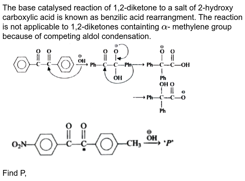 The base catalysed reaction of 1,2-diketone to a salt of 2-hydroxy carboxylic acid is known as benzilic acid rearrangment. The reaction is not applicable to 1,2-diketones containting alpha - methylene group because of competing aldol condensation. Find P,