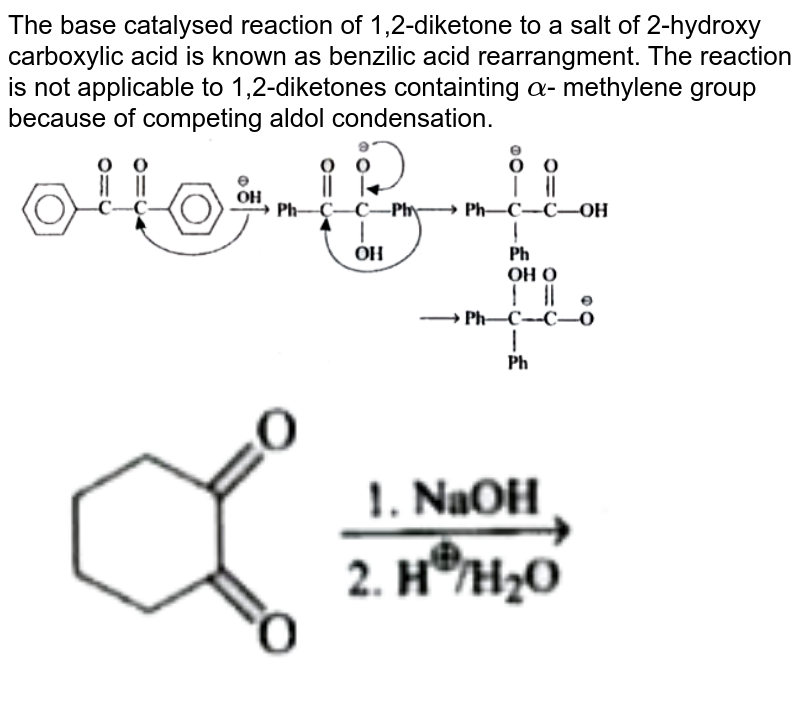 The base catalysed reaction of 1,2-diketone to a salt of 2-hydroxy carboxylic acid is known as benzilic acid rearrangment. The reaction is not applicable to 1,2-diketones containting alpha - methylene group because of competing aldol condensation.