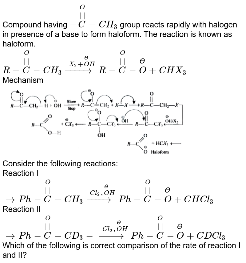 Compound having `-overset(O)overset(||)(C)-CH_(3)` group reacts rapidly with halogen in presence of a base to form haloform. The reaction is known as haloform. <br> `R-overset(O)overset(||)(C)-CH_(3)overset(X_(2)+overset(ϴ)(O)H)(to)R-overset(O)overset(||)(C)-overset(ϴ)(O)+CHX_(3)` <br> Mechanism <br> <img src="https://doubtnut-static.s.llnwi.net/static/physics_images/GRB_HP_JEE_ORG_CHE_C06_E03_021_Q01.png" width="80%"> <br> Consider the following reactions: <br> Reaction I `toPh-overset(O)overset(||)(C)-CH_(3)overset(Cl_(2),overset(ϴ)(O)H)(to)Ph-overset(O)overset(||)(C)-overset(ϴ)(O)+CHCl_(3)` <br> Reaction II `toPh-overset(O)overset(||)(C)-CD_(3)-overset(Cl_(2),overset(ϴ)(O)H)(to)Ph-overset(O)overset(||)(C)-overset(ϴ)(O)+CDCl_(3)`<br> Which of the following is correct comparison of the rate of reaction I and II? 