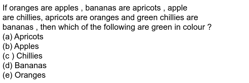 If oranges are 'apples' , 'bananas' are 'apricots' , ' apple' are ' chillies', 'apricots' are 'oranges' and ' green chillies' are 'bananas' , then which of the following are green in colour ? (a) Apricots (b) Apples (c ) Chillies (d) Bananas (e) Oranges