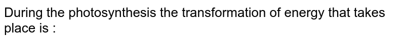 During the photosynthesis the transformation of energy that takes place is :