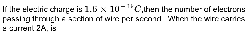 If the electric charge is 1.6 x 10^(-19) C ,then the number of electrons passing through a section of wire per second . When the wire carries a current 2A, is