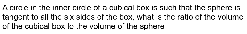 A circle in the inner circle of a cubical box is such that the sphere is tangent to all the six sides of the box, what is the ratio of the volume of the cubical box to the volume of the sphere