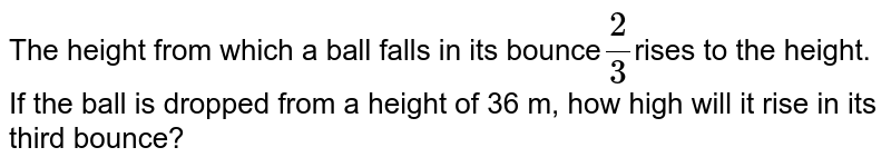 The height from which a ball falls in its bounce 2/3 rises to the height. If the ball is dropped from a height of 36 m, how high will it rise in its third bounce?