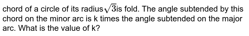 chord of a circle of its radius sqrt(3) is fold. The angle subtended by this chord on the minor arc is k times the angle subtended on the major arc. What is the value of k?