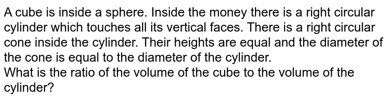 A cube is inside a sphere. Inside the money there is a right circular cylinder which touches all its vertical faces. There is a right circular cone inside the cylinder. Their heights are equal and the diameter of the cone is equal to the diameter of the cylinder. What is the ratio of the volume of the cube to the volume of the cylinder?