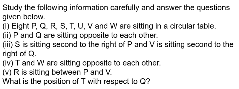 Study the following information carefully and answer the questions given below. (i) Eight P, Q, R, S, T, U, V and W are sitting in a circular table. (ii) P and Q are sitting opposite to each other. (iii) S is sitting second to the right of P and V is sitting second to the right of Q. (iv) T and W are sitting opposite to each other. (v) R is sitting between P and V. What is the position of T with respect to Q?