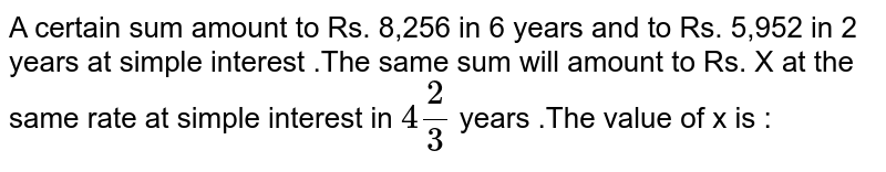 A certain sum amount to Rs. 8,256 in 6 years and to Rs. 5,952 in 2 years at simple interest .The same sum will amount to Rs. X at the same rate at simple interest in `4(2)/(3)` years .The value of x is : 