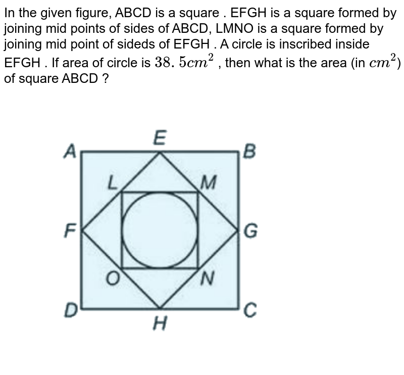 In the given figure, ABCD is a square . EFGH is a square formed by joining mid points of sides of ABCD, LMNO is a square formed by joining mid point of sideds of EFGH . A circle is inscribed inside EFGH . If area of circle is 38 . 5 cm^(2) , then what is the area (in cm^(2) ) of square ABCD ?
