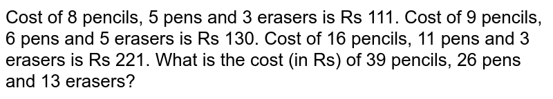  Cost of 8 pencils, 5 pens and 3 erasers is Rs 111. Cost of 9 pencils, 6 pens and 5 erasers is Rs 130. Cost of 16 pencils, 11 pens and 3 erasers is Rs 221. What is the cost (in Rs) of 39 pencils, 26 pens and 13 erasers?