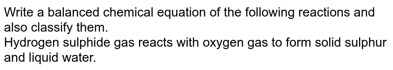 Write a balanced chemical equation of the following reactions and also classify them. Hydrogen sulphide gas reacts with oxygen gas to form solid sulphur and liquid water.