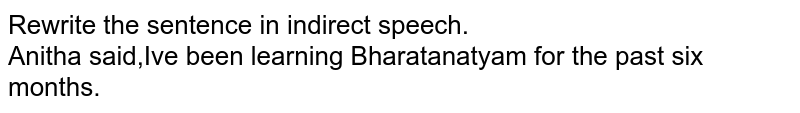 Rewrite the sentence in indirect speech. Anitha said,"I've been learning Bharatanatyam for the past six months."
