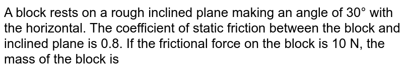 A block rests on a rough inclined plane making an angle of 30° with the horizontal. The coefficient of static friction between the block and inclined plane is 0.8. If the frictional force on the block is 10 N, the mass of the block is