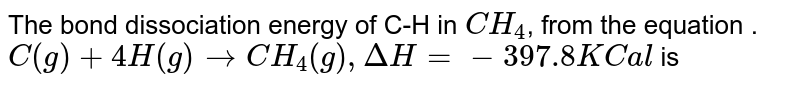 The bond dissociation energy of C-H in CH_(4) , from the equation . C(g) + 4H(g) to CH_(4) (g), Delta H = - 397.8 KCal is