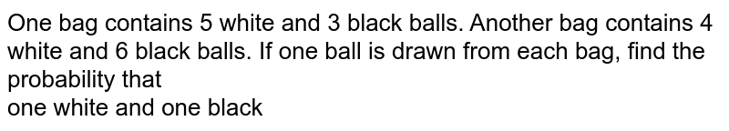 One bag contains 5 white and 3 black balls. Another bag contains 4 white and 6 black balls. If one ball is drawn from each bag, find the probability that one white and one black